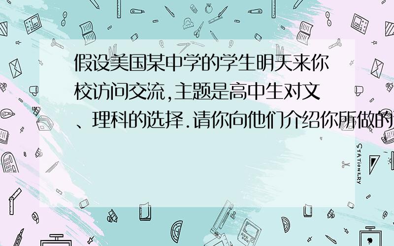 假设美国某中学的学生明天来你校访问交流,主题是高中生对文、理科的选择.请你向他们介绍你所做的选择,并说明理由.（写文科）120词左右 文科：arts 理科:science