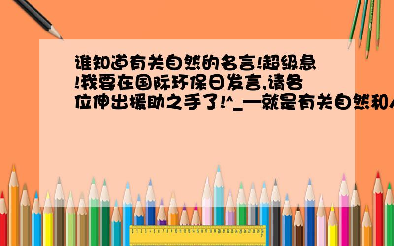 谁知道有关自然的名言!超级急!我要在国际环保日发言,请各位伸出援助之手了!^_—就是有关自然和人类的关系的.