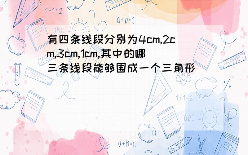 有四条线段分别为4cm,2cm,3cm,1cm,其中的哪三条线段能够围成一个三角形