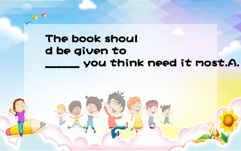 The book should be given to ______ you think need it most.A. what          B. whoever         C. whomever           D. which