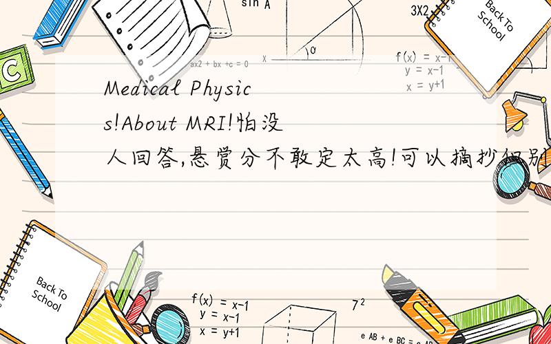 Medical Physics!About MRI!怕没人回答,悬赏分不敢定太高!可以摘抄但别答非所问!麻烦用英文详细回答,1.Symptoms or reasons for medical examination and treatment.2.Identify the processes used and describe briefly how they work