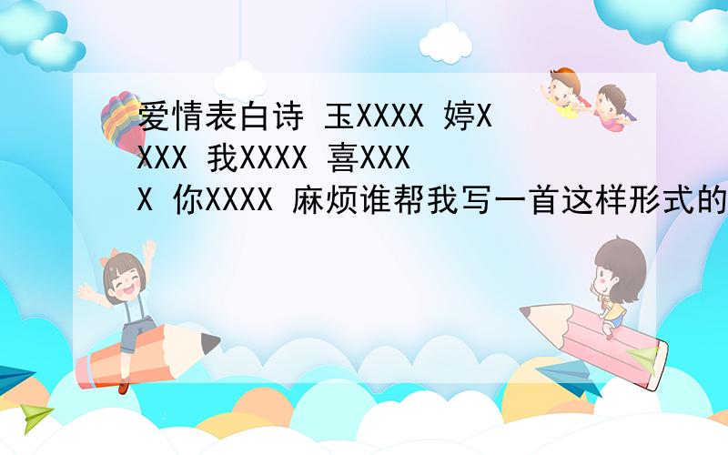 爱情表白诗 玉XXXX 婷XXXX 我XXXX 喜XXXX 你XXXX 麻烦谁帮我写一首这样形式的古诗 ps：关于爱情表白的古诗是玉XXXX 婷XXXX 我XXXX 喜XXXX 欢XXXXX 你XXXX