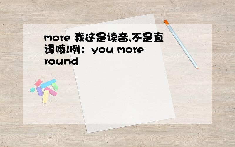 more 我这是读音,不是直译哦!例：you more round