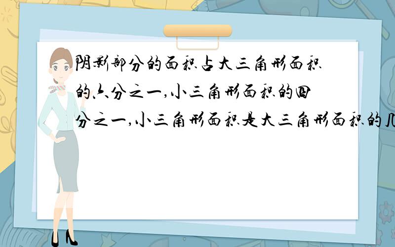 阴影部分的面积占大三角形面积的六分之一,小三角形面积的四分之一,小三角形面积是大三角形面积的几分之几要过程,写算式的.如下图,阴影部分的面积占大三角形面积的六分之一,占小三角