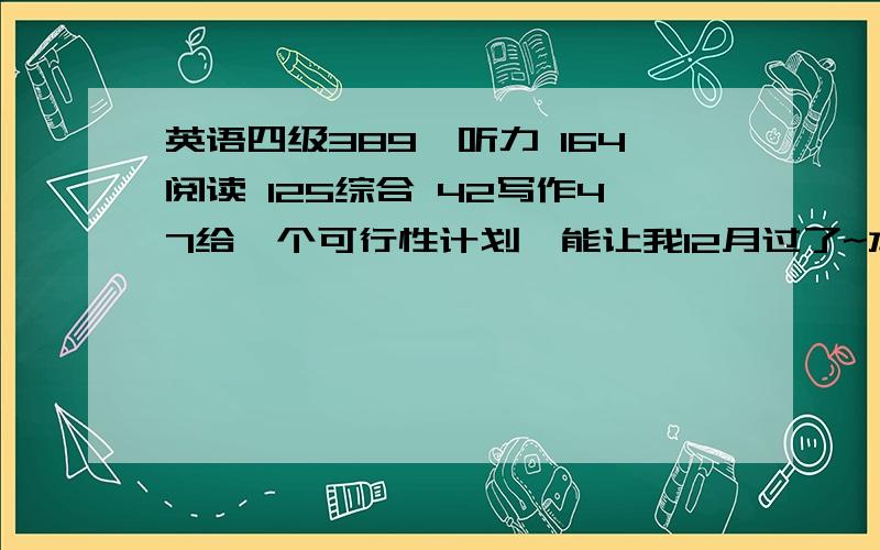 英语四级389,听力 164阅读 125综合 42写作47给一个可行性计划,能让我12月过了~本人不喜欢英语,有点排斥,单词记不住.我知道挺愁人了,希望能有个适合我的可行性计划.不要复制粘贴的~写作67，