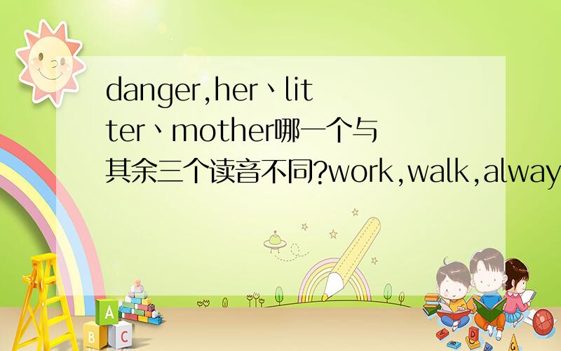 danger,her丶litter丶mother哪一个与其余三个读音不同?work,walk,always,wall mountain ,mouth horse ,trousers cartoon,moon,afternoon ,bookthank ,they ,there ,this teaport,seat,sweater ,mean