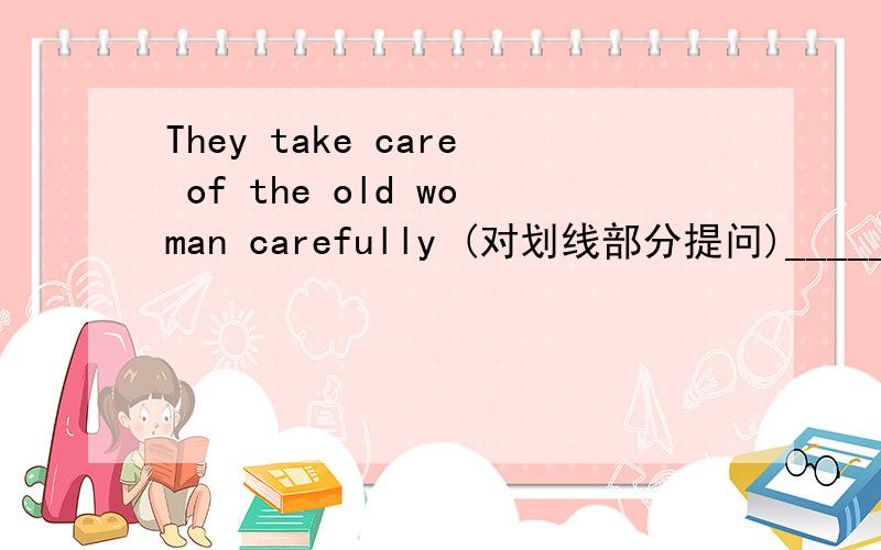 They take care of the old woman carefully (对划线部分提问)_____ _____ they take care of carefully?the old woman 划线提问.