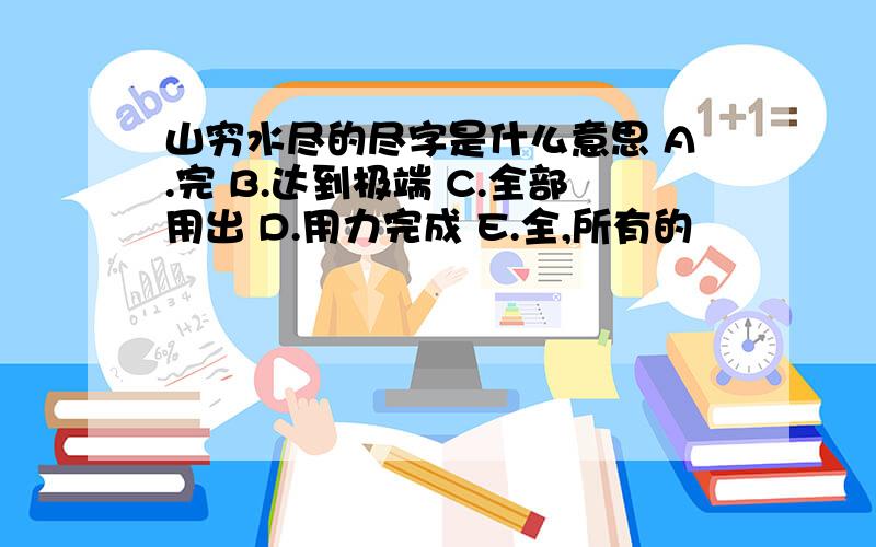 山穷水尽的尽字是什么意思 A.完 B.达到极端 C.全部用出 D.用力完成 E.全,所有的