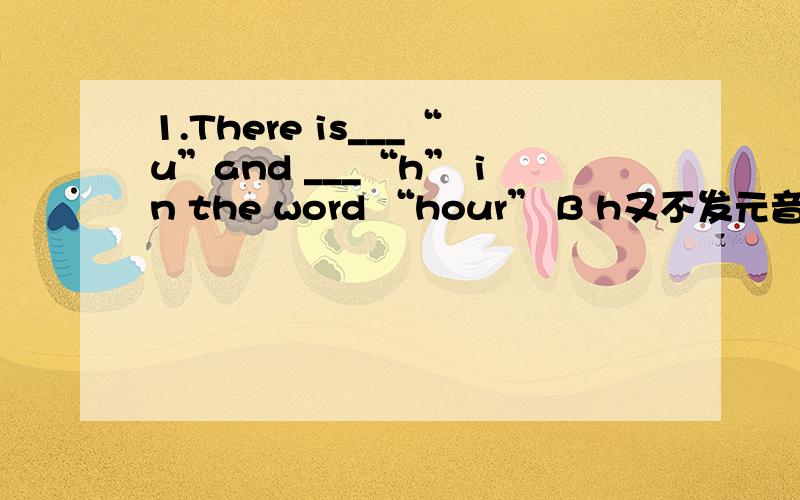 1.There is___“u”and ___“h” in the word “hour” B h又不发元音,u也不发啊为什么选BA a;a B a;an C an;an D an;a2.This is ____backpack.____is on the desk.B A her;Your B my;His C his;Your D her;My Your后面不是可以跟名词吗