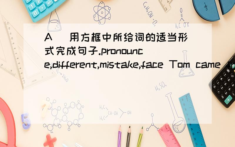 A) 用方框中所给词的适当形式完成句子.pronounce,different,mistake,face Tom came from the south of the country.In our language class,our teacher asked him (66)_______ the word but his (67)_______ was strange.We all laughed.Then the next