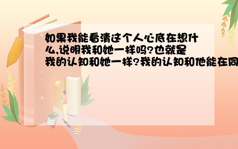 如果我能看清这个人心底在想什么,说明我和她一样吗?也就是我的认知和她一样?我的认知和他能在同一条线上?比如她想骗我,我心底非常清楚 不是别人告诫是我自己知道 说明什么?