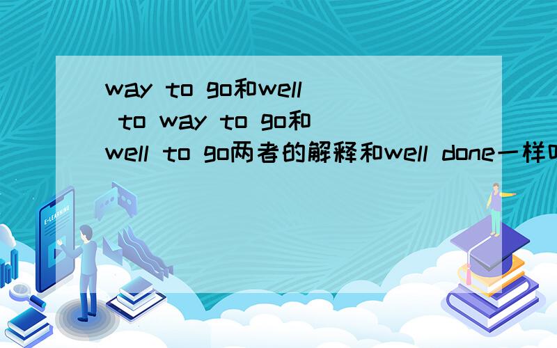 way to go和well to way to go和well to go两者的解释和well done一样吗?