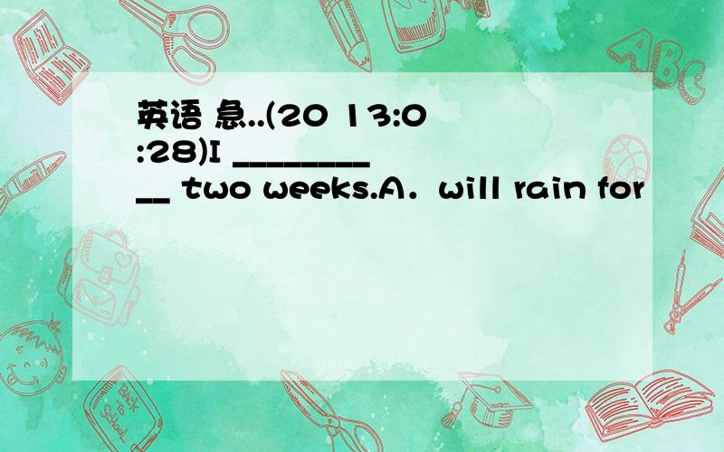 英语 急..(20 13:0:28)I __________ two weeks.A．will rain for    B．had been raining for       C．rains in         D．has rained in