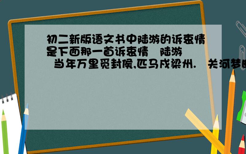 初二新版语文书中陆游的诉衷情是下面那一首诉衷情   陆游  当年万里觅封侯,匹马戍梁州.   关河梦断何处? 尘暗旧貂裘.   胡未灭, 鬓先秋, 泪空流.   此生谁料, 心在天山,身老沧洲.     诉衷情