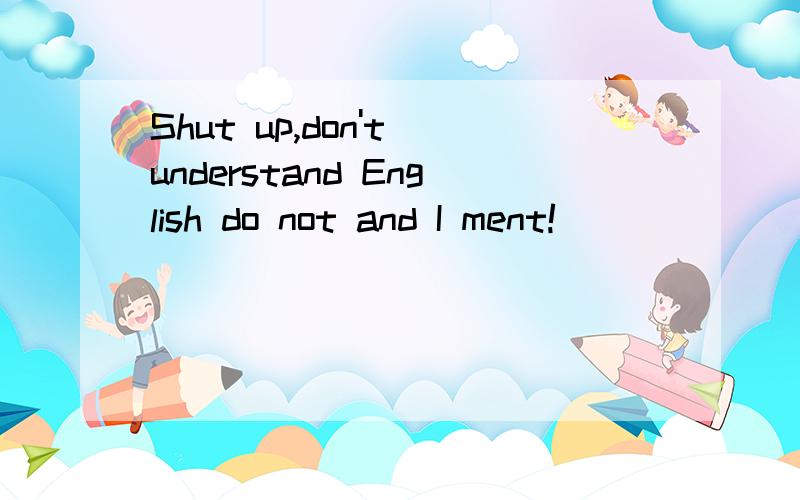 Shut up,don't understand English do not and I ment!