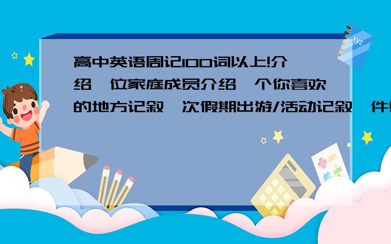 高中英语周记100词以上!介绍一位家庭成员介绍一个你喜欢的地方记叙一次假期出游/活动记叙一件难忘的事介绍一个你所喜欢的事物谈论当今时下的热门话题 PS：求救!         请不要抄袭其他