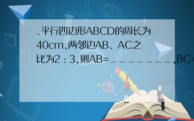 .平行四边形ABCD的周长为40cm,两邻边AB、AC之比为2：3,则AB=_______,BC=________.两邻边是AB和AC（不是BC），而求AB和BC的长！