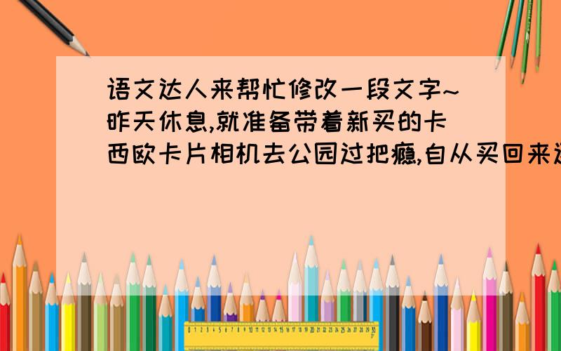 语文达人来帮忙修改一段文字~昨天休息,就准备带着新买的卡西欧卡片相机去公园过把瘾,自从买回来还没用过呢.挤公交,坐地铁,……终于到了浦东的一个公园里,好多的人啊,不过还是以小孩