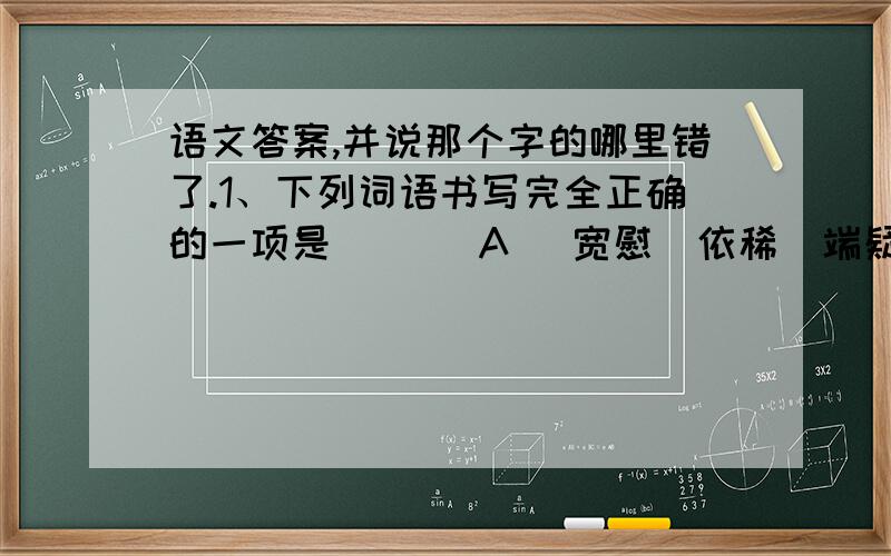 语文答案,并说那个字的哪里错了.1、下列词语书写完全正确的一项是（  ） A． 宽慰  依稀  端疑  低回婉转      B．欺侮  悠扬  妄相  尽态极妍C． 不惮  疏密  甜静  众妙必备      D．弥散  漂