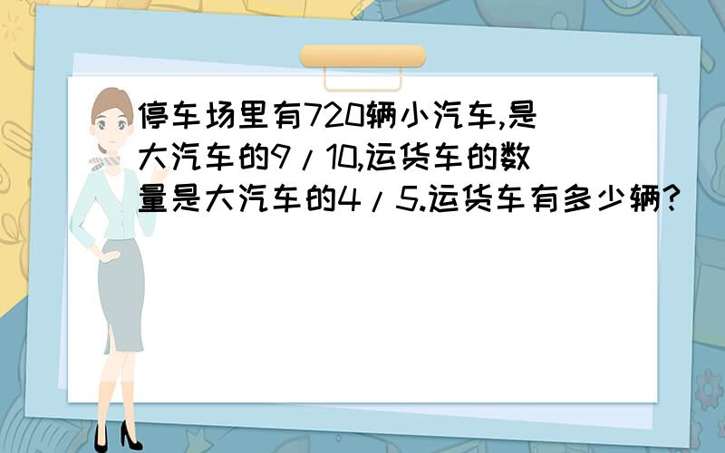 停车场里有720辆小汽车,是大汽车的9/10,运货车的数量是大汽车的4/5.运货车有多少辆?