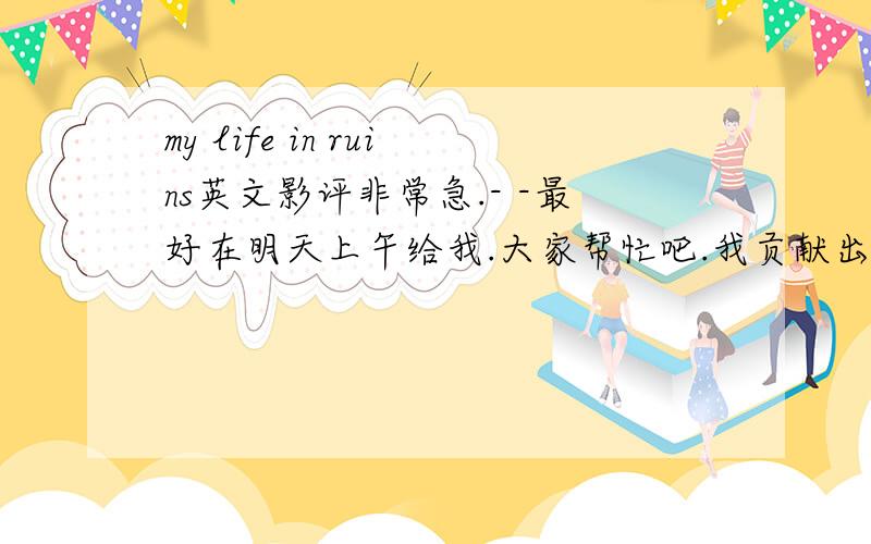 my life in ruins英文影评非常急.- -最好在明天上午给我.大家帮忙吧.我贡献出我所有的财富.- -40.?虽然有点少.将就点阿.阿,不能给40?- -那就30吧.