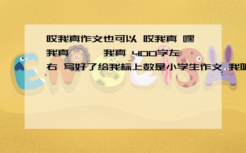 哎我真作文也可以 哎我真 嘿我真 【 】我真 400字左右 写好了给我标上数是小学生作文 我呢 比较傻 所以请给我 实际的 真的