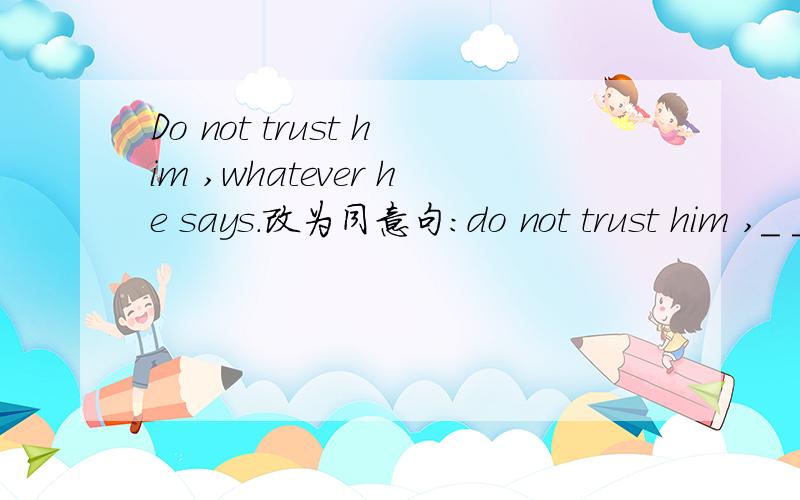 Do not trust him ,whatever he says.改为同意句:do not trust him ,_ _ _(有三个空)he says拜托各位大神RT