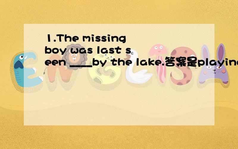 1.The missing boy was last seen ____by the lake.答案是playing2.Betty is often seen _______the old man with his housework.A.help B.to help C.helped D.helps答案选的是b老师的解释是：当使役动词和感官动词变为被动语态时,不