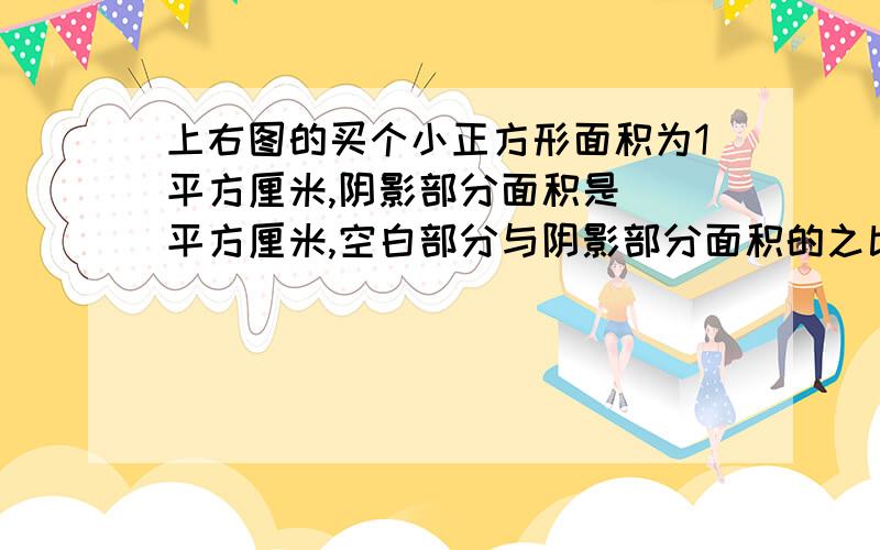 上右图的买个小正方形面积为1平方厘米,阴影部分面积是（）平方厘米,空白部分与阴影部分面积的之比为