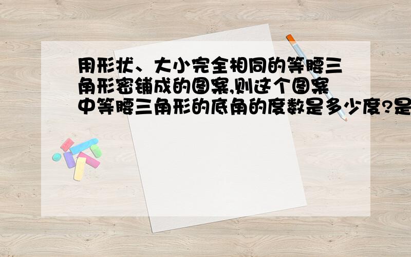 用形状、大小完全相同的等腰三角形密铺成的图案,则这个图案中等腰三角形的底角的度数是多少度?是等腰梯形 用形状、大小完全相同的等腰梯形密铺成的图案，则这个图案中等腰梯形的底