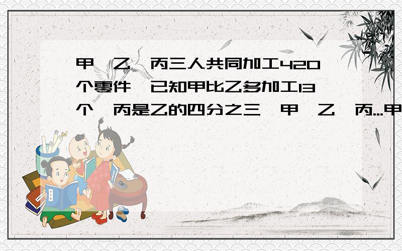 甲、乙、丙三人共同加工420个零件,已知甲比乙多加工13个,丙是乙的四分之三,甲、乙、丙...甲、乙、丙三人共同加工420个零件,已知甲比乙多加工13个,丙是乙的四分之三,甲、乙、丙三人个加工