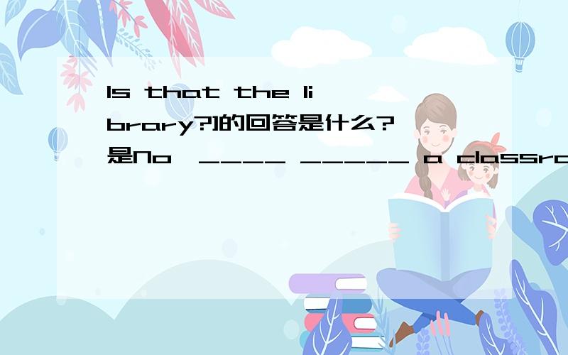 Is that the library?]的回答是什么?是No,____ _____ a classroom.的空处填空呀~(+﹏+)~晕