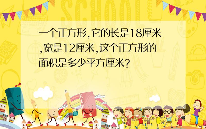 一个正方形,它的长是18厘米,宽是12厘米,这个正方形的面积是多少平方厘米?