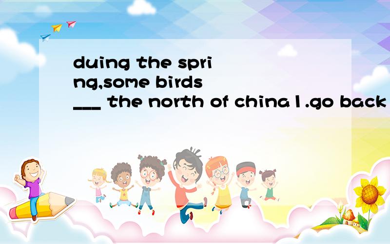 duing the spring,some birds ___ the north of china1.go back 2.fly to 3.fly back4.back for