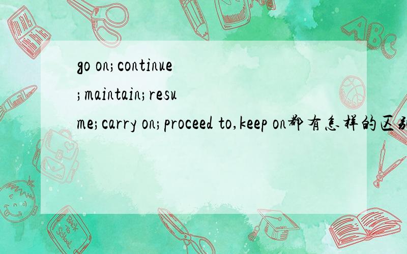 go on;continue;maintain;resume;carry on;proceed to,keep on都有怎样的区别啊,查了词典了,讲的都差不多,我想了解更仔细一点,我的意思是都在怎样的语言环境有些怎样的不同