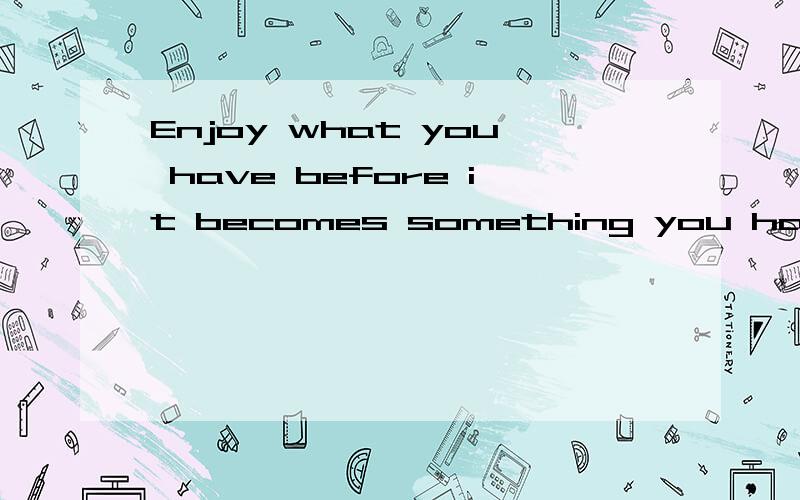 Enjoy what you have before it becomes something you had.