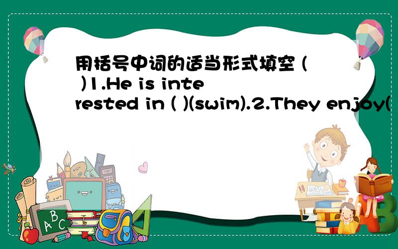 用括号中词的适当形式填空 ( )1.He is interested in ( )(swim).2.They enjoy( )(collect)stamps.3.用括号中词的适当形式填空( )1.He is interested in ( )(swim).2.They enjoy( )(collect)stamps.3.Does he love( )(listen)to musie?4.I prefe