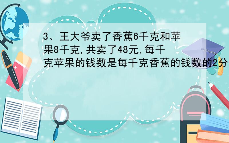 3、王大爷卖了香蕉6千克和苹果8千克,共卖了48元,每千克苹果的钱数是每千克香蕉的钱数的2分之1,每千克香蕉和每千克苹果各多少元不要方程