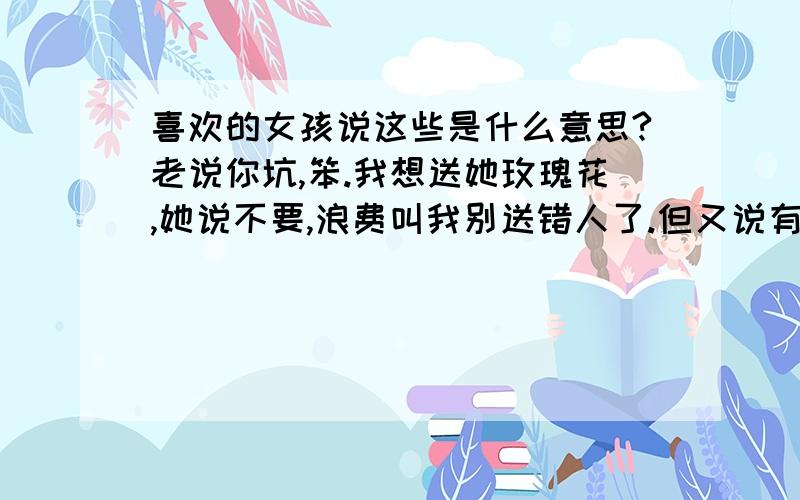 喜欢的女孩说这些是什么意思?老说你坑,笨.我想送她玫瑰花,她说不要,浪费叫我别送错人了.但又说有人送她玫瑰花了,她有说我坑货.