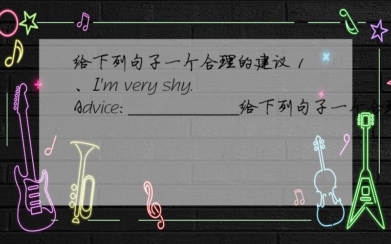 给下列句子一个合理的建议 1、I'm very shy.Advice:____________给下列句子一个合理的建议 1、I'm very shy.Advice:_____________ 2、My sister and I fight all the time.Advice:_____________ 3、My sister spends all evening on the ph