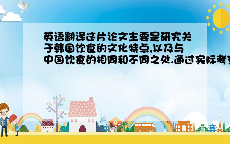 英语翻译这片论文主要是研究关于韩国饮食的文化特点,以及与中国饮食的相同和不同之处.通过实际考察和见闻听说对韩国的饮食有特点做了详细的介绍分析.可以让我们从侧面跟全面的了解