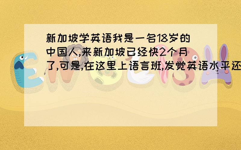 新加坡学英语我是一名18岁的中国人,来新加坡已经快2个月了,可是,在这里上语言班,发觉英语水平还是没有怎么明显的提高.我想问下,我现在该怎么班?心里都有点想回国学英语的打算了,有没