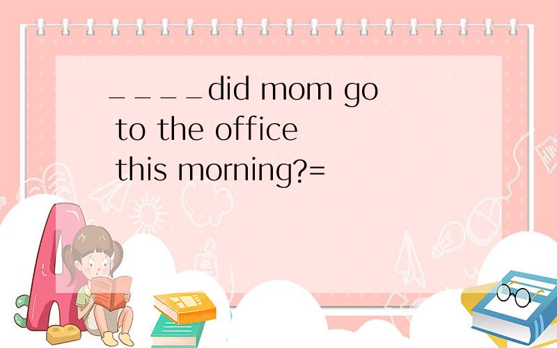 ____did mom go to the office this morning?=