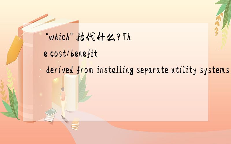 “which”指代什么?The cost/benefit derived from installing separate utility systems or distribution networks,versus special treatment at points of use,should be considered in the design of systems which can be multi-categorized.这句话里面