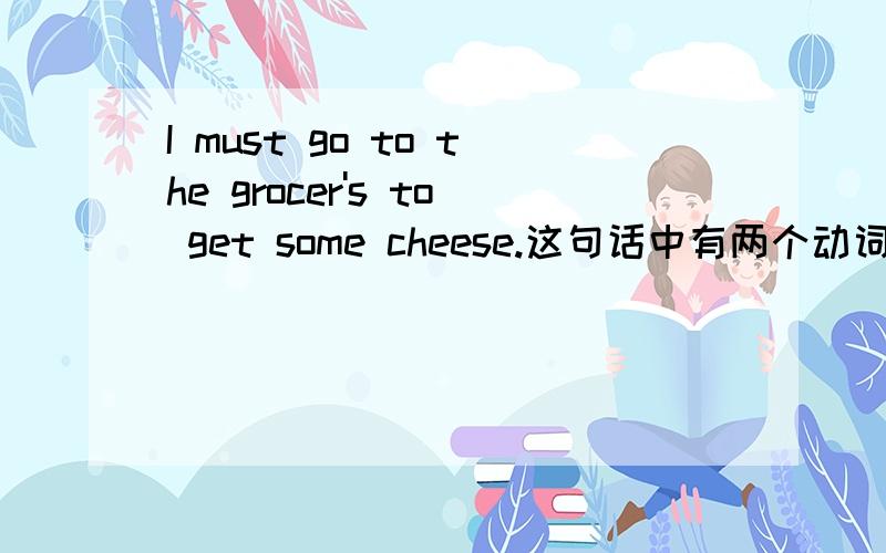 I must go to the grocer's to get some cheese.这句话中有两个动词分别是 go 和 get 那么谁是主语.还有为什么要加最後一个to 去掉可以吗?加了它有该怎么翻译?