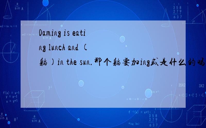 Daming is eating lunch and (躺)in the sun.那个躺要加ing或是什么的吗?大多数and的后面要加什么的,