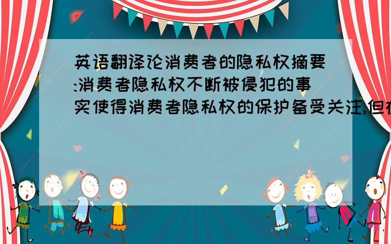 英语翻译论消费者的隐私权摘要:消费者隐私权不断被侵犯的事实使得消费者隐私权的保护备受关注,但在我国法律中没有将隐私权作为一项独立的人格权,使得在实践中消费者隐私权无法得到