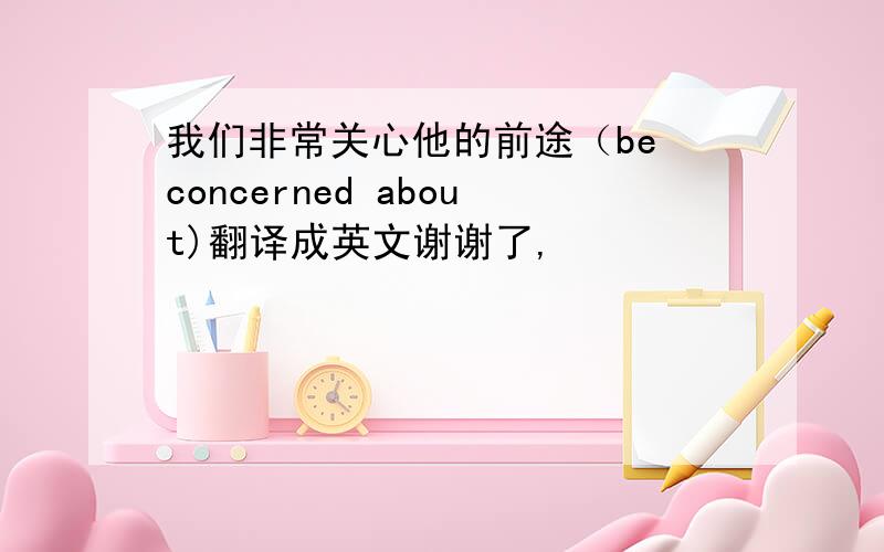 我们非常关心他的前途（be concerned about)翻译成英文谢谢了,