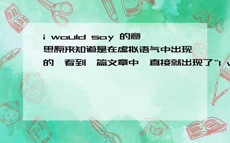 i would say 的意思原来知道是在虚拟语气中出现的,看到一篇文章中,直接就出现了“I would say we have a special affinity for insurance,” Buffett said at the 2007 annual meeting's news conference. 这里 I would say 是“