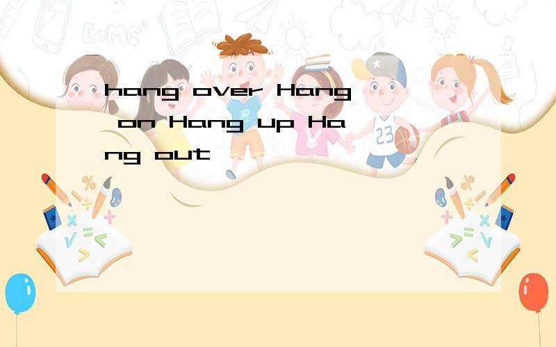 hang over Hang on Hang up Hang out